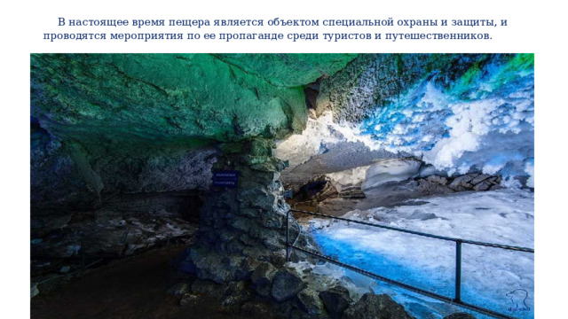  В настоящее время пещера является объектом специальной охраны и защиты, и проводятся мероприятия по ее пропаганде среди туристов и путешественников. 