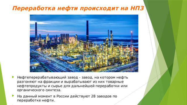 Переработка нефти происходит на НПЗ   Нефтеперерабатывающий завод - завод, на котором нефть разгоняют на фракции и вырабатывают из них товарные нефтепродукты и сырье для дальнейшей переработки или органического синтеза. На данный момент в России действуют 28 заводов по переработке нефти. Производственный процесс на НПЗ осуществляется круглосуточно. 