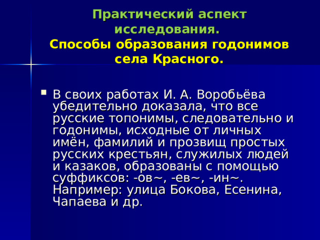 Практический аспект исследования.   Способы образования годонимов села Красного. В своих работах И. А. Воробьёва убедительно доказала, что все русские топонимы, следовательно и годонимы, исходные от личных имён, фамилий и прозвищ простых русских крестьян, служилых людей и казаков, образованы с помощью суффиксов: -ов~, -ев~, -ин~. Например: улица Бокова, Есенина, Чапаева и др. 