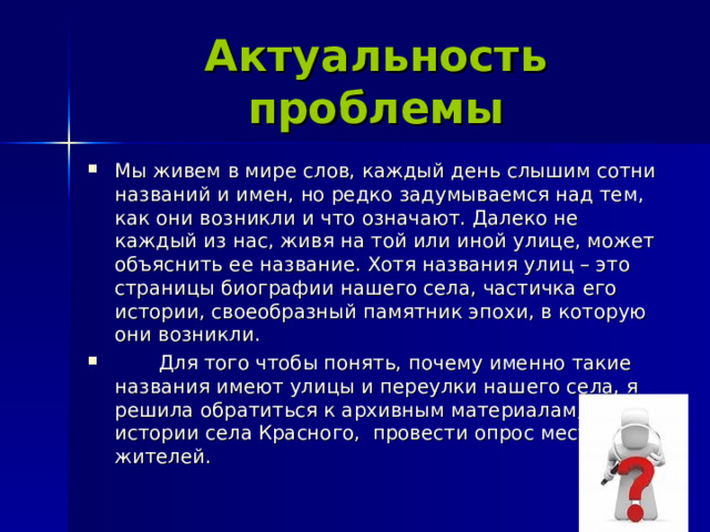 Актуальность проблемы Мы живем в мире слов, каждый день слышим сотни названий и имен, но редко задумываемся над тем, как они возникли и что означают. Далеко не каждый из нас, живя на той или иной улице, может объяснить ее название. Хотя названия улиц – это страницы биографии нашего села, частичка его истории, своеобразный памятник эпохи, в которую они возникли.  Для того чтобы понять, почему именно такие названия имеют улицы и переулки нашего села, я решила обратиться к архивным материалам, к истории села Красного, провести опрос местных жителей.  