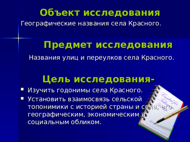   Объект исследования Географические названия села Красного.  Предмет исследования  Названия улиц и переулков села Красного.  Цель исследования- Изучить годонимы села Красного. Установить взаимосвязь сельской топонимики с историей страны и села, его географическим, экономическим и социальным обликом. 