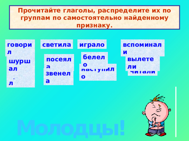 Прочитайте глаголы, распределите их по группам по самостоятельно найденному признаку. говорил светила играло вспоминали    белело   вылетели   посеяла   шуршал   наступило   читали звенела   прыгал   Молодцы! 