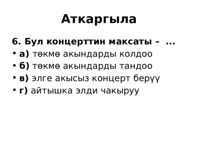  Аткаргыла 6. Бул концерттин максаты –  ... а) төкмө акындарды колдоо б) төкмө акындарды тандоо в) элге акысыз концерт берүү г) айтышка элди чакыруу 