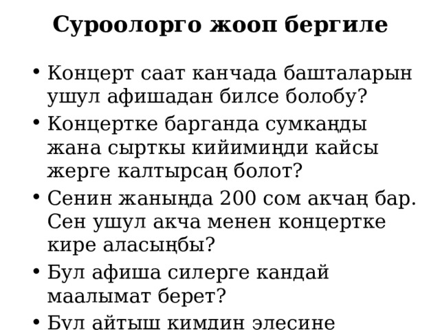 Суроолорго жооп бергиле Концерт саат канчада башталарын ушул афишадан билсе болобу? Концертке барганда сумкаңды жана сырткы кийимиңди кайсы жерге калтырсаң болот? Сенин жаныңда 200 сом акчаң бар. Сен ушул акча менен концертке кире аласыңбы? Бул афиша силерге кандай маалымат берет? Бул айтыш кимдин элесине арналган? 