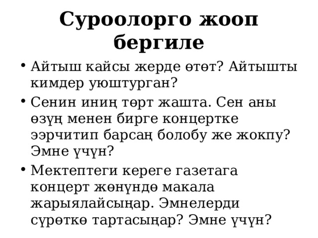 Суроолорго жооп бергиле Айтыш кайсы жерде өтөт? Айтышты кимдер уюштурган? Сенин иниң төрт жашта. Сен аны өзүң менен бирге концертке ээрчитип барсаң болобу же жокпу? Эмне үчүн? Мектептеги кереге газетага концерт жөнүндө макала жарыялайсыңар. Эмнелерди сүрөткө тартасыңар? Эмне үчүн? 