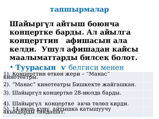  тапшырмалар Шайыргүл айтыш боюнча концертке барды. Ал айылга концерттин афишасын ала келди. Ушул афишадан кайсы маалыматтарды билсек болот. Туурасын ѵ белгиси менен белгиле . 1). Концерттин өткөн жери – “Манас” кинотеатры. 2). “Манас” кинотеатры Бишкекте жайгашкан.   3). Шайыргүл концертке 28-июлда барды.     4). Шайыргүл концертке акча төлөп кирди. 5). 14-июль күнү айтышка катышуучу акындарды тандашат.     