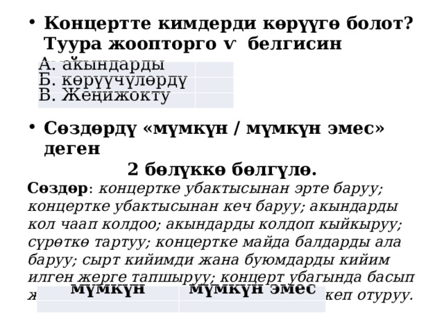 Концертте кимдерди көрүүгө болот? Туура жоопторго ѵ белгисин койгула. А. акындарды   Б. көрүүчүлөрдү   В. Жеңижокту   Сөздөрдү «мүмкүн / мүмкүн эмес» деген 2 бөлүккө бөлгүлө. Сөздөр : концертке убактысынан эрте баруу; концертке убактысынан кеч баруу; акындарды кол чаап колдоо; акындарды колдоп кыйкыруу; сүрөткө тартуу; концертке майда балдарды ала баруу; сырт кийимди жана буюмдарды кийим илген жерге тапшыруу; концерт убагында басып жүрүү; суусундук ичүү; таттууларды жеп отуруу.  мүмкүн мүмкүн эмес     