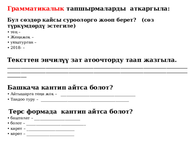 Грамматикалык тапшырмаларды аткаргыла:  Бул сөздөр кайсы суроолорго жооп берет? (сөз түркүмдөрдү эстегиле) тең –  Жеңижок –   уюштурган –  2018- – Тексттен энчилүү зат атоочторду таап жазгыла. ______________________________________________________________________________________________________________________________________________________________________________________________________  Башкача кантип айтса болот? Айтышарга теңи жок –  _______________________________________ Тандоо туру – ______________________________________________     Терс формада кантип айтса болот? башталат – ________________________ болот – _______________________________  кирет – _________________________ көрөт – _________________________ 