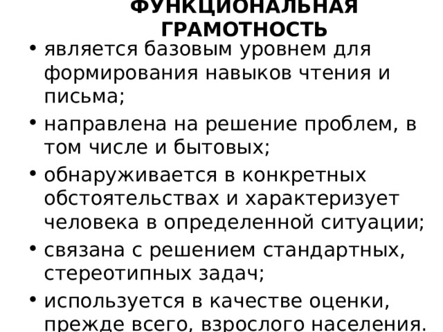 Функциональная грамотность является базовым уровнем для формирования навыков чтения и письма; направлена на решение проблем, в том числе и бытовых; обнаруживается в конкретных обстоятельствах и характеризует человека в определенной ситуации; связана с решением стандартных, стереотипных задач; используется в качестве оценки, прежде всего, взрослого населения. 