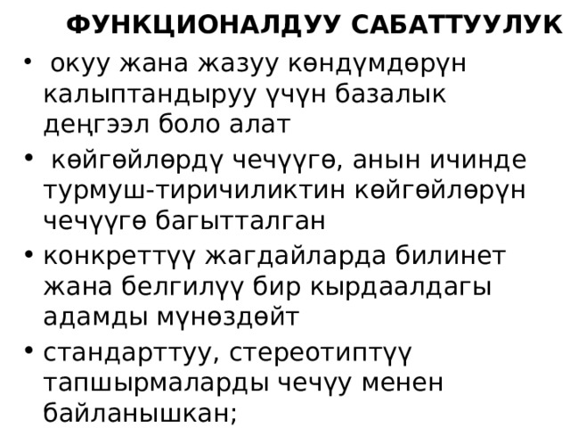 Функционалдуу сабаттуулук  окуу жана жазуу көндүмдөрүн калыптандыруу үчүн базалык деңгээл боло алат  көйгөйлөрдү чечүүгө, анын ичинде турмуш-тиричиликтин көйгөйлөрүн чечүүгө багытталган конкреттүү жагдайларда билинет жана белгилүү бир кырдаалдагы адамды мүнөздөйт стандарттуу, стереотиптүү тапшырмаларды чечүу менен байланышкан; баалоо катары колдонулат, баарынан да, улуу адамдарды баалоо сапатында колдонулат. 