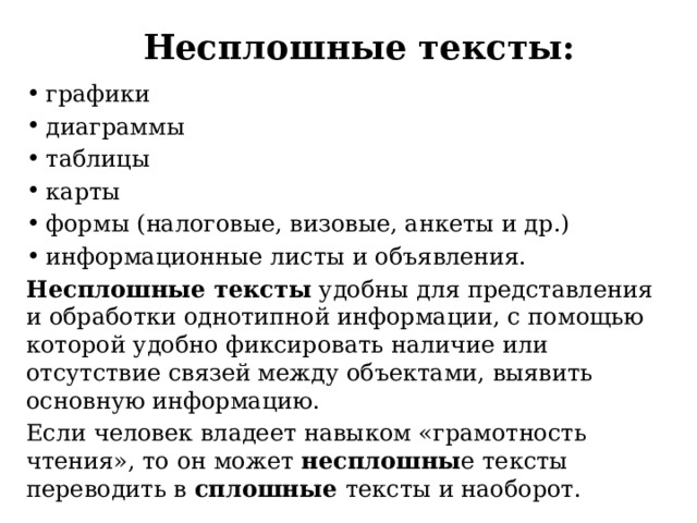 Несплошные тексты: графики диаграммы таблицы карты формы (налоговые, визовые, анкеты и др.) информационные листы и объявления. Несплошные тексты  удобны для представления и обработки однотипной информации, с помощью которой удобно фиксировать наличие или отсутствие связей между объектами, выявить основную информацию.  Если человек владеет навыком «грамотность чтения», то он может  несплошны е тексты переводить в  сплошные тексты и наоборот. 