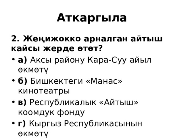 Аткаргыла 2. Жеңижокко арналган айтыш кайсы жерде өтөт? а) Аксы району Кара-Суу айыл өкмөтү б) Бишкектеги «Манас» кинотеатры  в) Республикалык «Айтыш» коомдук фонду г) Кыргыз Республикасынын өкмөтү 