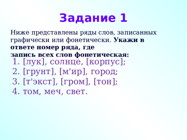 Задание 1 Ниже представлены ряды слов, записанных графически или фонетически.  Укажи в ответе номер ряда, где запись всех слов фонетическая: 1. [лук], солнце, [корпус]; 2. [грунт], [м'ир], город; 3. [т'экст], [гром], [тон]; 4. том, меч, свет. 