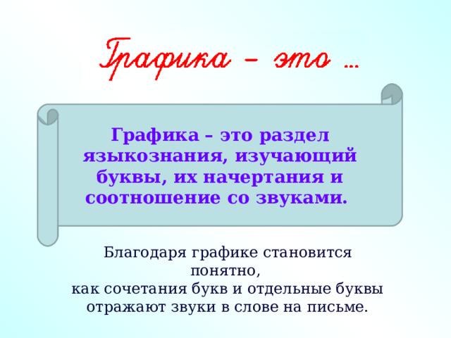 Графика – это раздел языкознания, изучающий буквы, их начертания и соотношение со звуками.  Благодаря графике становится понятно,  как сочетания букв и отдельные буквы отражают звуки в слове на письме. 