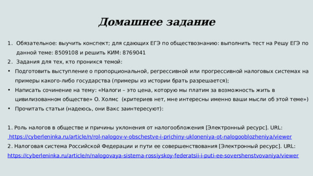  Домашнее задание Обязательное: выучить конспект; для сдающих ЕГЭ по обществознанию: выполнить тест на Решу ЕГЭ по данной теме: 8509108 и решить КИМ: 8769041 Задания для тех, кто проникся темой: Подготовить выступление о пропорциональной, регрессивной или прогрессивной налоговых системах на примеры какого-либо государства (примеры из истории брать разрешается); Написать сочинение на тему: «Налоги – это цена, которую мы платим за возможность жить в цивилизованном обществе» О. Холмс (критериев нет, мне интересны именно ваши мысли об этой теме») Прочитать статьи (надеюсь, они Вакс заинтересуют): 1. Роль налогов в обществе и причины уклонения от налогообложения [Электронный ресурс]. URL: https://cyberleninka.ru/article/n/rol-nalogov-v-obschestve-i-prichiny-ukloneniya-ot-nalogooblozheniya/viewer 2. Налоговая система Российской Федерации и пути ее совершенствования [Электронный ресурс]. URL: https://cyberleninka.ru/article/n/nalogovaya-sistema-rossiyskoy-federatsii-i-puti-ee-sovershenstvovaniya/viewer 