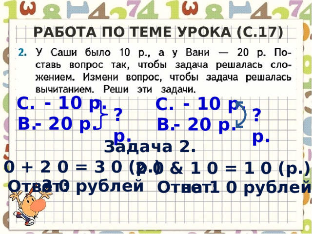 Работа по теме урока (c.17) - 10 р. С. - 10 р. С. ? р. ? р. - 20 р. В. В. - 20 р. Задача 2. 1 0 + 2 0 = 3 0 (р.) 2 0 & 1 0 = 1 0 (р.) 3 0 рублей Ответ: на 1 0 рублей Ответ: 