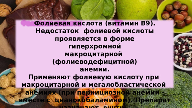 Фолиевая  кислота  (витамин  В9).  Недостаток  фолиевой кислоты  проявляется в  форме гиперхромной макроцитарной  (фолиеводефицитной)  анемии. Применяют фолиевую  кислоту  при  макроцитарной  и  мегалобластической  анемиях  (при  пернициозной  анемии  -  вместе с  цианокобаламином).  Препарат  назначают  внутрь. 