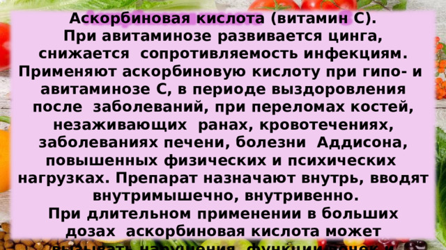Аскорбиновая  кислота  (витамин  С). При авитаминозе  развивается цинга, снижается  сопротивляемость  инфекциям. Применяют  аскорбиновую  кислоту  при  гипо- и  авитаминозе  С, в периоде  выздоровления  после  заболеваний,  при  переломах  костей,  незаживающих  ранах,  кровотечениях,  заболеваниях  печени,  болезни  Аддисона,  повышенных  физических  и психических  нагрузках. Препарат  назначают  внутрь,  вводят  внутримышечно,  внутривенно. При длительном  применении  в больших дозах  аскорбиновая  кислота  может  вызывать  нарушения  функции  почек и поджелудочной  железы. 