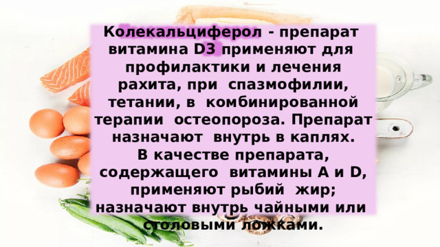 Колекальциферол  -  препарат  витамина D3 применяют для  профилактики  и  лечения  рахита, при  спазмофилии,  тетании,  в  комбинированной  терапии  остеопороза. Препарат  назначают  внутрь  в каплях. В качестве препарата, содержащего  витамины  А и  D,  применяют  рыбий  жир; назначают внутрь чайными  или  столовыми  ложками. 