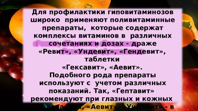 Для профилактики гиповитаминозов широко  применяют поливитаминные  препараты,  которые содержат  комплексы  витаминов  в  различных  сочетаниях  и  дозах  -  драже «Ревит»,  «Ундевит»,  «Гендевит»,  таблетки «Гексавит», «Аевит». Подобного рода препараты используют с  учетом различных  показаний.  Так,  «Гептавит»  рекомендуют при  глазных  и кожных  заболеваниях, «Аевит», «Ундевит» - в  пожилом  возрасте, «Гендевит»  - в периоды беременности  и  кормления. 