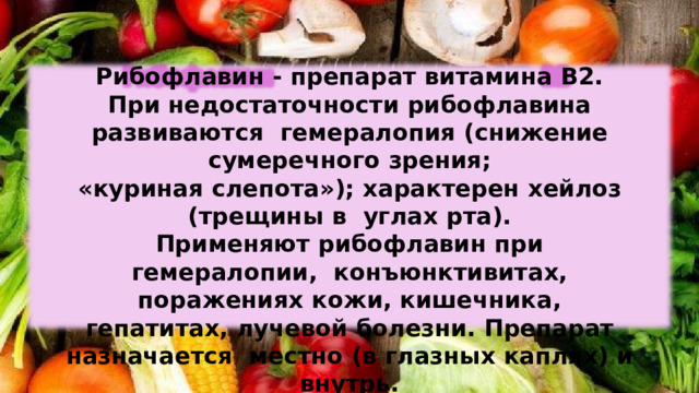 Рибофлавин  -  препарат  витамина  В2. При  недостаточности  рибофлавина  развиваются  гемералопия (снижение  сумеречного  зрения; «куриная  слепота»);  характерен  хейлоз (трещины  в  углах рта). Применяют рибофлавин при гемералопии,  конъюнктивитах,  поражениях  кожи, кишечника, гепатитах,  лучевой  болезни.  Препарат  назначается  местно (в глазных  каплях)  и внутрь. 