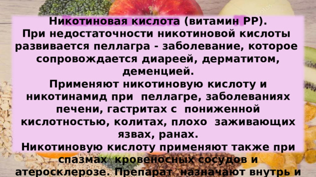 Никотиновая  кислота  (витамин РР). При недостаточности  никотиновой  кислоты  развивается  пеллагра  - заболевание,  которое  сопровождается  диареей,  дерматитом,  деменцией. Применяют  никотиновую  кислоту  и  никотинамид  при  пеллагре,  заболеваниях  печени,  гастритах  с  пониженной  кислотностью,  колитах,  плохо  заживающих язвах,  ранах. Никотиновую  кислоту  применяют  также  при  спазмах  кровеносных  сосудов и атеросклерозе.  Препарат  назначают  внутрь  и  вводят  внутривенно. 