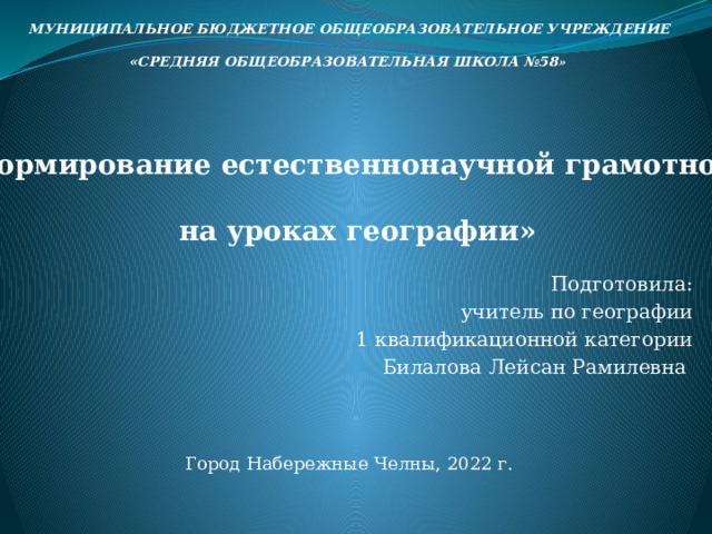 МУНИЦИПАЛЬНОЕ БЮДЖЕТНОЕ ОБЩЕОБРАЗОВАТЕЛЬНОЕ УЧРЕЖДЕНИЕ  «СРЕДНЯЯ ОБЩЕОБРАЗОВАТЕЛЬНАЯ ШКОЛА №58 » «Формирование естественнонаучной грамотности  на уроках географии» Подготовила: учитель по географии 1 квалификационной категории Билалова Лейсан Рамилевна Город Набережные Челны, 2022 г. 
