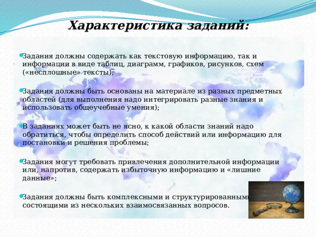 Характеристика заданий:     Задания должны содержать как текстовую информацию, так и информации в виде таблиц, диаграмм, графиков, рисунков, схем («несплошные» тексты);   Задания должны быть основаны на материале из разных предметных областей (для выполнения надо интегрировать разные знания и использовать общеучебные умения);   В заданиях может быть не ясно, к какой области знаний надо обратиться, чтобы определить способ действий или информацию для постановки и решения проблемы;   Задания могут требовать привлечения дополнительной информации или, напротив, содержать избыточную информацию и «лишние данные»;   Задания должны быть комплексными и структурированными, состоящими из нескольких взаимосвязанных вопросов. 