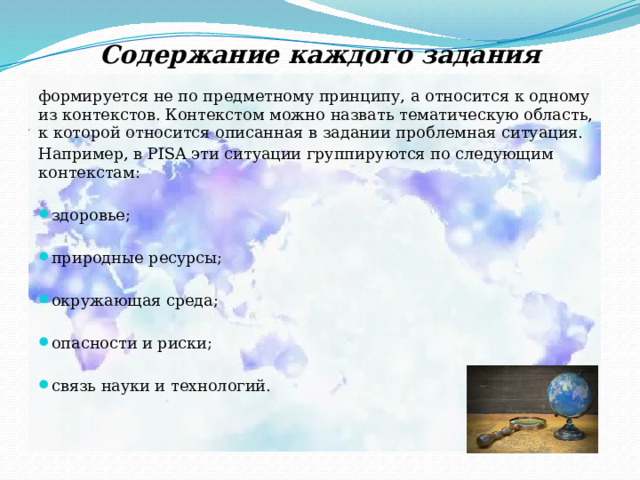 Содержание каждого задания формируется не по предметному принципу, а относится к одному из контекстов. Контекстом можно назвать тематическую область, к которой относится описанная в задании проблемная ситуация. Например, в PISA эти ситуации группируются по следующим контекстам:   здоровье;   природные ресурсы;   окружающая среда;   опасности и риски;   связь науки и технологий.   