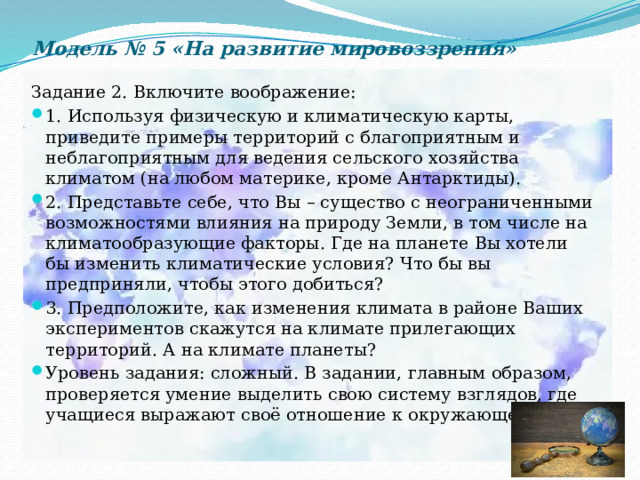 Модель № 5 «На развитие мировоззрения» Задание 2. Включите воображение: 1. Используя физическую и климатическую карты, приведите примеры территорий с благоприятным и неблагоприятным для ведения сельского хозяйства климатом (на любом материке, кроме Антарктиды). 2. Представьте себе, что Вы – существо с неограниченными возможностями влияния на природу Земли, в том числе на климатообразующие факторы. Где на планете Вы хотели бы изменить климатические условия? Что бы вы предприняли, чтобы этого добиться? 3. Предположите, как изменения климата в районе Ваших экспериментов скажутся на климате прилегающих территорий. А на климате планеты? Уровень задания: сложный. В задании, главным образом, проверяется умение выделить свою систему взглядов, где учащиеся выражают своё отношение к окружающей среде. 