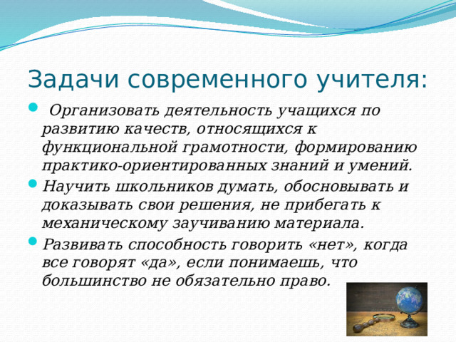 Задачи современного учителя:  Организовать деятельность учащихся по развитию качеств, относящихся к функциональной грамотности, формированию практико-ориентированных знаний и умений. Научить школьников думать, обосновывать и доказывать свои решения, не прибегать к механическому заучиванию материала. Развивать способность говорить «нет», когда все говорят «да», если понимаешь, что большинство не обязательно право. 