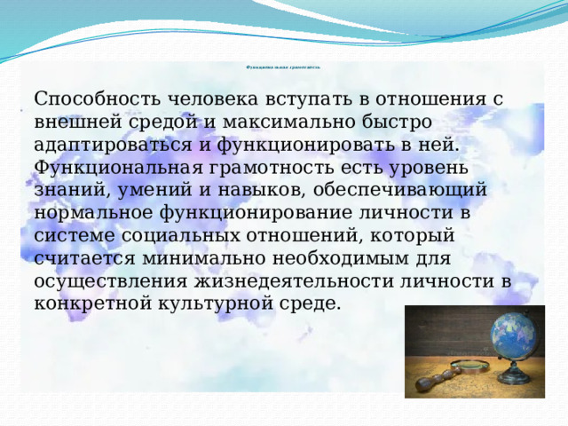             Функциональная грамотность   Способность человека вступать в отношения с внешней средой и максимально быстро адаптироваться и функционировать в ней. Функциональная грамотность есть уровень знаний, умений и навыков, обеспечивающий нормальное функционирование личности в системе социальных отношений, который считается минимально необходимым для осуществления жизнедеятельности личности в конкретной культурной среде. 