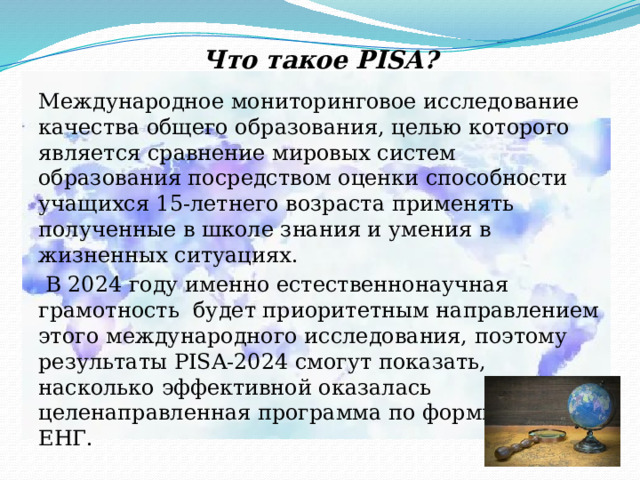 Что такое PISA? Международное мониторинговое исследование качества общего образования, целью которого является сравнение мировых систем образования посредством оценки способности учащихся 15-летнего возраста применять полученные в школе знания и умения в жизненных ситуациях.  В 2024 году именно естественнонаучная грамотность будет приоритетным направлением этого международного исследования, поэтому результаты PISA-2024 смогут показать, насколько эффективной оказалась целенаправленная программа по формированию ЕНГ. 