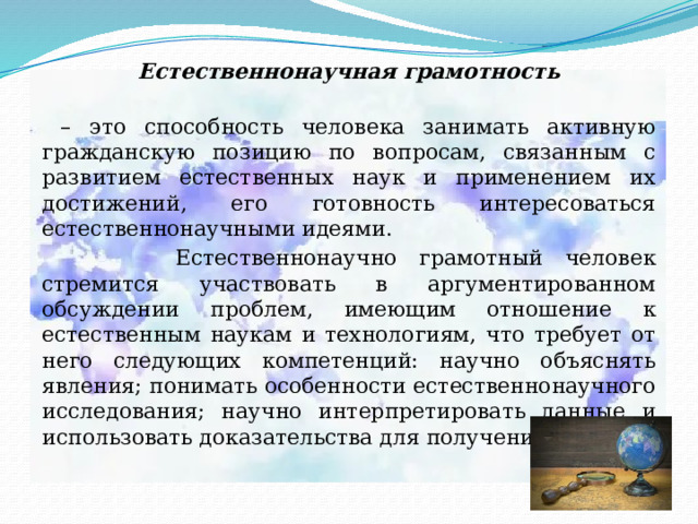 Естественнонаучная грамотность   – это способность человека занимать активную гражданскую позицию по вопросам, связанным с развитием естественных наук и применением их достижений, его готовность интересоваться естественнонаучными идеями.  Естественнонаучно грамотный человек стремится участвовать в аргументированном обсуждении проблем, имеющим отношение к естественным наукам и технологиям, что требует от него следующих компетенций: научно объяснять явления; понимать особенности естественнонаучного исследования; научно интерпретировать данные и использовать доказательства для получения выводов. 