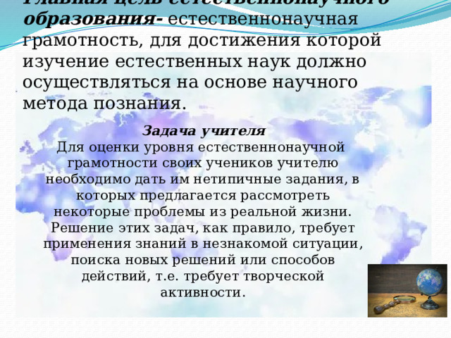 Главная цель естественнонаучного образования- естественнонаучная грамотность, для достижения которой изучение естественных наук должно осуществляться на основе научного метода познания. Задача учителя  Для оценки уровня естественнонаучной грамотности своих учеников учителю необходимо дать им нетипичные задания, в которых предлагается рассмотреть некоторые проблемы из реальной жизни. Решение этих задач, как правило, требует применения знаний в незнакомой ситуации, поиска новых решений или способов действий, т.е. требует творческой активности. 