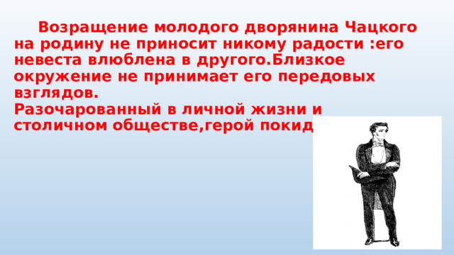  Возращение молодого дворянина Чацкого на родину не приносит никому радости :его невеста влюблена в другого.Близкое окружение не принимает его передовых взглядов.  Разочарованный в личной жизни и столичном обществе,герой покидает Москву. 