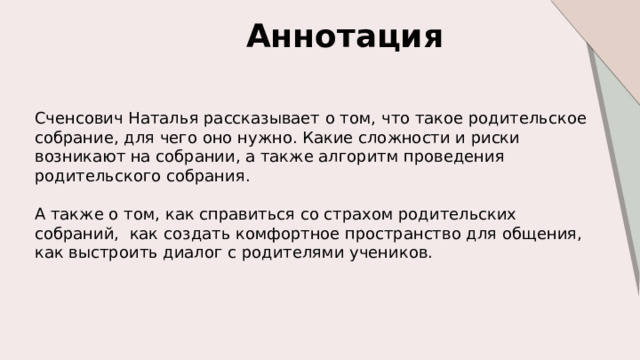 Аннотация  Сченсович Наталья рассказывает о том, что такое родительское собрание, для чего оно нужно. Какие сложности и риски возникают на собрании, а также алгоритм проведения родительского собрания. А также о том, как справиться со страхом родительских собраний, как создать комфортное пространство для общения, как выстроить диалог с родителями учеников. 