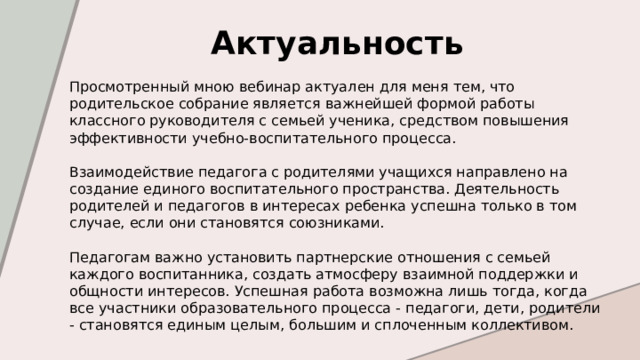 Актуальность  Просмотренный мною вебинар актуален для меня тем, что родительское собрание является важнейшей формой работы классного руководителя с семьей ученика, средством повышения эффективности учебно-воспитательного процесса. Взаимодействие педагога с родителями учащихся направлено на создание единого воспитательного пространства. Деятельность родителей и педагогов в интересах ребенка успешна только в том случае, если они становятся союзниками. Педагогам важно установить партнерские отношения с семьей каждого воспитанника, создать атмосферу взаимной поддержки и общности интересов. Успешная работа возможна лишь тогда, когда все участники образовательного процесса - педагоги, дети, родители - становятся единым целым, большим и сплоченным коллективом. 