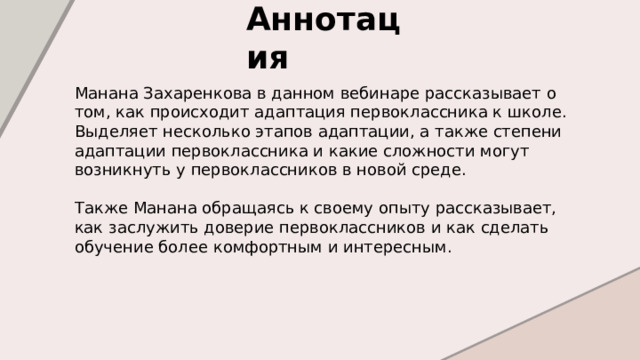 Аннотация  Манана Захаренкова в данном вебинаре рассказывает о том, как происходит адаптация первоклассника к школе. Выделяет несколько этапов адаптации, а также степени адаптации первоклассника и какие сложности могут возникнуть у первоклассников в новой среде. Также Манана обращаясь к своему опыту рассказывает, как заслужить доверие первоклассников и как сделать обучение более комфортным и интересным. 