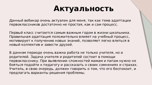 Актуальность  Данный вебинар очень актуален для меня, так как тема адаптации первоклассников достаточно не простая, как и сам процесс. Первый класс считается самым важным годом в жизни школьника. Правильная адаптация положительно влияет на учебный процесс, мотивирует к получению новых знаний, позволяет легко влиться в новый коллектив и завести друзей. В данном периоде очень важна работа не только учителя, но и родителей. Задача учителя и родителей состоит в помощи первокласснику. При выявлении сложностей мамам и папам нужно не бояться подойти к педагогу и рассказать о своих сомнениях и страхах. Учитель, в свою очередь, должен говорить о том, что его беспокоит, и предлагать варианты решения проблемы. 