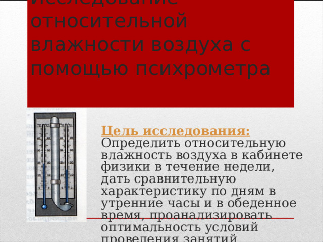 Исследование относительной влажности воздуха с помощью психрометра Цель исследования: Определить относительную влажность воздуха в кабинете физики в течение недели, дать сравнительную характеристику по дням в утренние часы и в обеденное время, проанализировать оптимальность условий проведения занятий. 