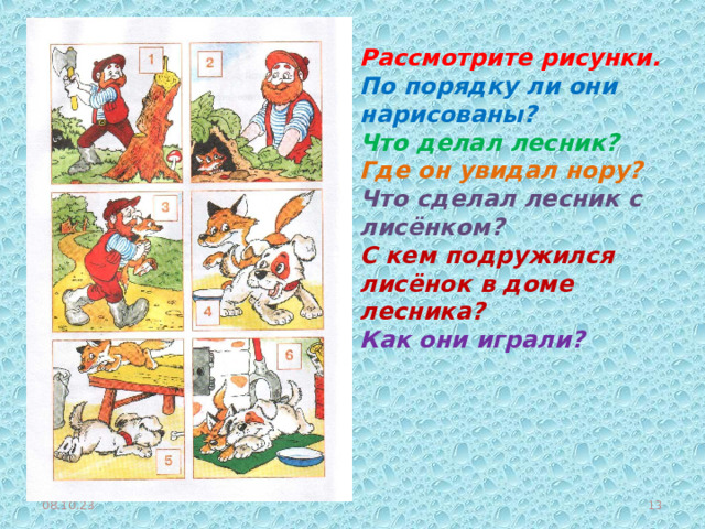 Рассмотрите рисунки. По порядку ли они нарисованы? Что делал лесник? Где он увидал нору? Что сделал лесник с лисёнком? С кем подружился лисёнок в доме лесника? Как они играли? 08.10.23  