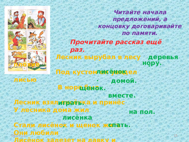 Читайте начала предложений, а концовку договаривайте по памяти. Прочитайте рассказ ещё раз.  Лесник вырубал в лесу плохие  Под кустом он увидел лисью  В норе был Лесник взял лисёнка и принёс У лесника дома жил Стали лисёнок и щенок жить Они любили Лисёнок залезет на лавку и прыгнет А щенок ищет Так поиграют и лягут вместе деревья. нору. лисёнок. домой. щенок. вместе. играть. на пол. лисёнка. спать. 08.10.23  