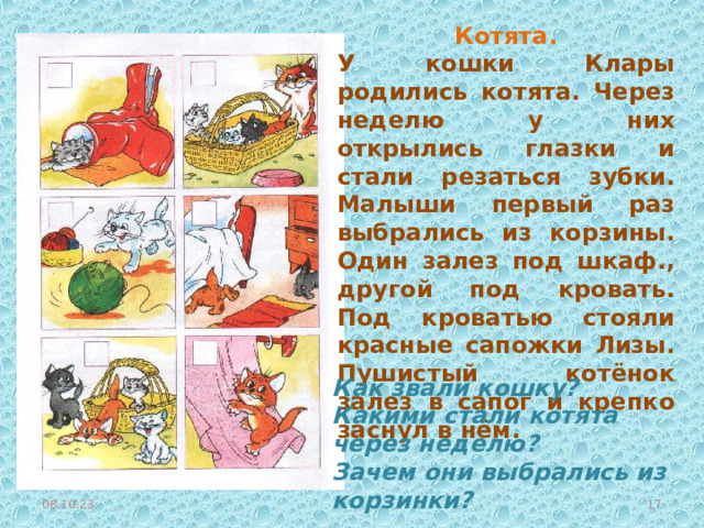 Котята. У кошки Клары родились котята. Через неделю у них открылись глазки и стали резаться зубки. Малыши первый раз выбрались из корзины. Один залез под шкаф., другой под кровать. Под кроватью стояли красные сапожки Лизы. Пушистый котёнок залез в сапог и крепко заснул в нём. Как звали кошку? Какими стали котята через неделю? Зачем они выбрались из корзинки?  08.10.23  