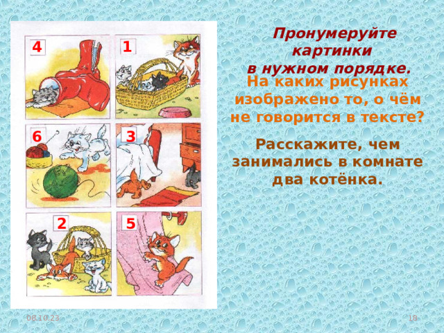  Пронумеруйте картинки в нужном порядке. 1 4 На каких рисунках изображено то, о чём не говорится в тексте? 3 6 Расскажите, чем занимались в комнате два котёнка. 2 5 08.10.23  