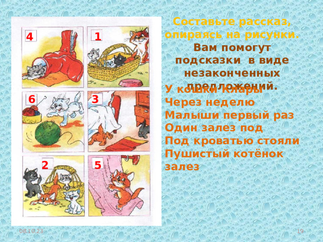 Составьте рассказ, опираясь на рисунки. Вам помогут подсказки в виде незаконченных предложений. 1 4 У кошки Клары Через неделю Малыши первый раз Один залез под Под кроватью стояли Пушистый котёнок залез 3 6 2 5 08.10.23  