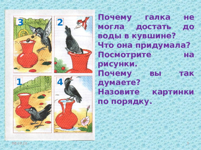 Почему галка не могла достать до воды в кувшине? Что она придумала? Посмотрите на рисунки. Почему вы так думаете? Назовите картинки по порядку. 2 3 1 4 08.10.23  