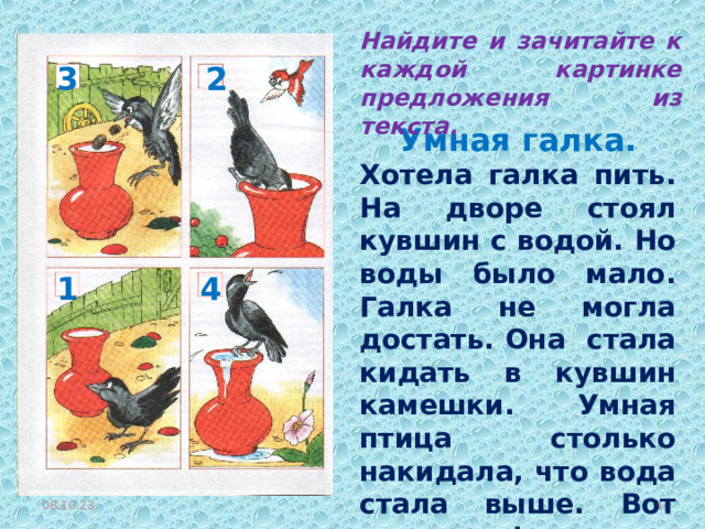 Найдите и зачитайте к каждой картинке предложения из текста. 2 3 Умная галка. Хотела галка пить. На дворе стоял кувшин с водой. Но воды было мало. Галка не могла достать. Она стала кидать в кувшин камешки. Умная птица столько накидала, что вода стала выше. Вот так галка! 1 4 08.10.23  