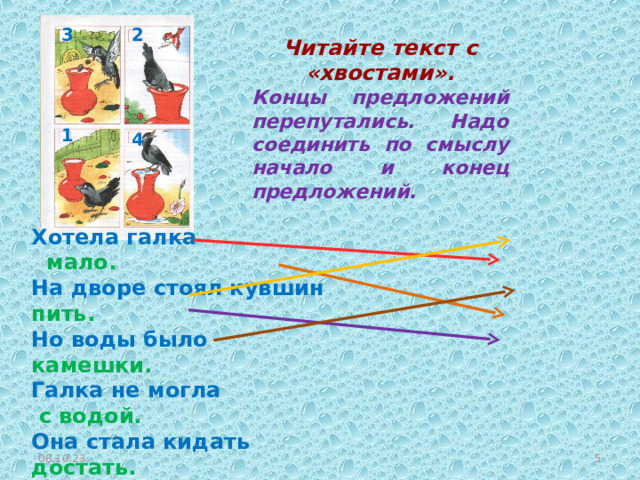 2 3 Читайте текст с «хвостами». Концы предложений перепутались. Надо соединить по смыслу начало и конец предложений. 1 4 Хотела галка мало. На дворе стоял кувшин пить. Но воды было  камешки. Галка не могла с водой. Она стала кидать достать. Умная птица столько накидала, что вода стала выше. Вот так галка!  Прочитайте текст, который получился.  08.10.23  