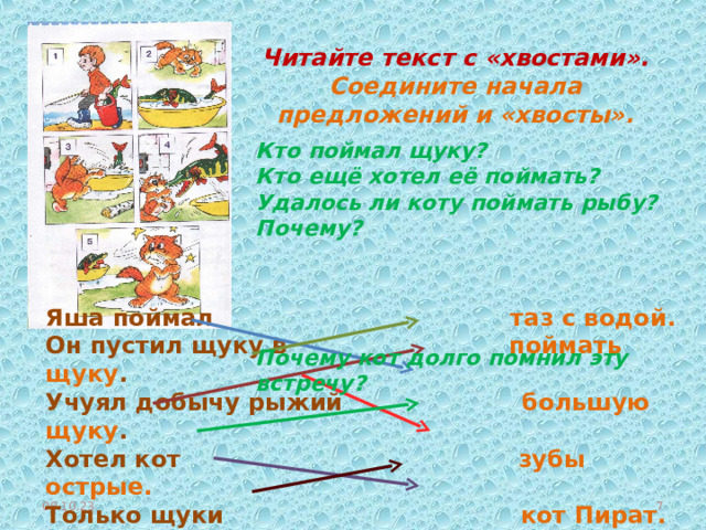Читайте текст с «хвостами». Соедините начала предложений и «хвосты».  Кто поймал щуку? Кто ещё хотел её поймать? Удалось ли коту поймать рыбу? Почему? Почему кот долго помнил эту встречу? Яша поймал таз с водой. Он пустил щуку в поймать щуку . Учуял добычу рыжий   большую щуку . Хотел кот зубы острые. Только щуки кот Пират. Щука цапнула эту встречу! Долго помнил кот кота за лапу.  08.10.23  